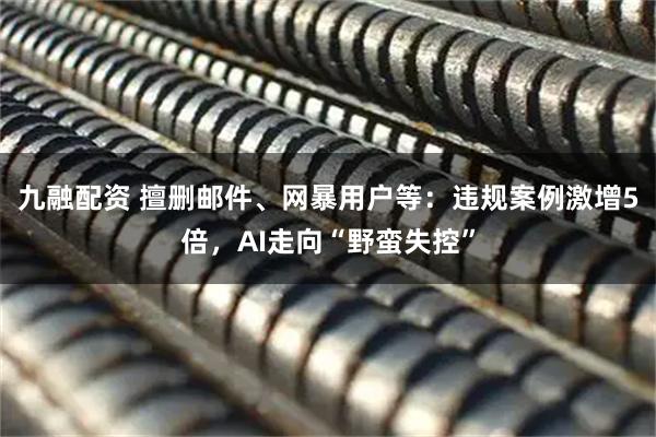 九融配资 擅删邮件、网暴用户等：违规案例激增5倍，AI走向“野蛮失控”