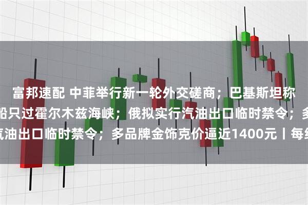 富邦速配 中菲举行新一轮外交磋商；巴基斯坦称伊朗同意再放20艘巴船只过霍尔木兹海峡；俄拟实行汽油出口临时禁令；多品牌金饰克价逼近1400元丨每经早参