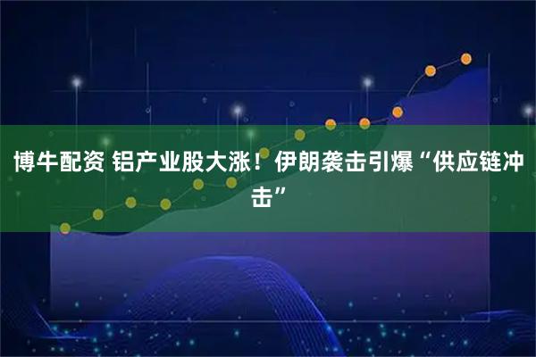 博牛配资 铝产业股大涨！伊朗袭击引爆“供应链冲击”