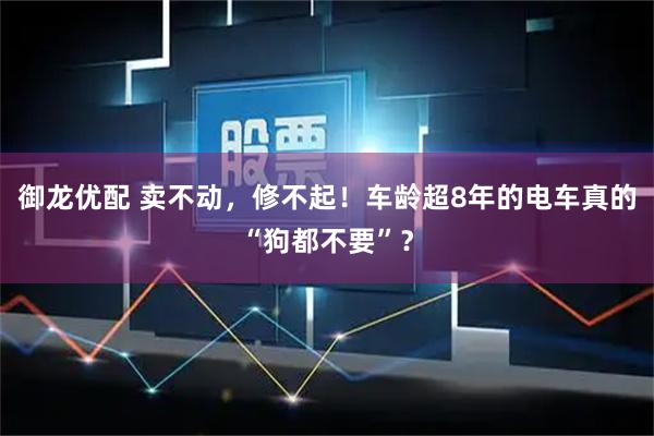 御龙优配 卖不动，修不起！车龄超8年的电车真的“狗都不要”？