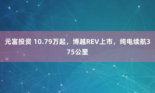 元富投资 10.79万起，博越REV上市，纯电续航375公里