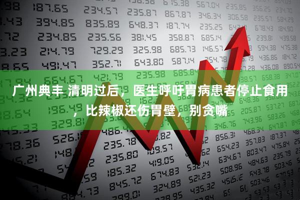 广州典丰 清明过后，医生呼吁胃病患者停止食用，比辣椒还伤胃壁，别贪嘴