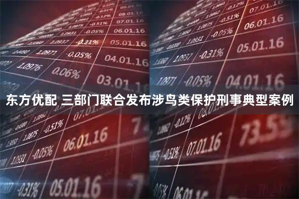 东方优配 三部门联合发布涉鸟类保护刑事典型案例