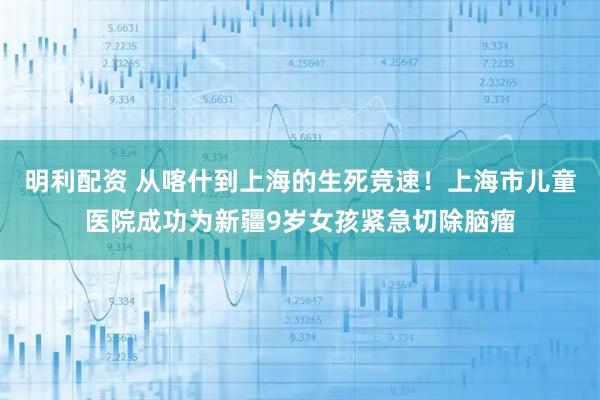明利配资 从喀什到上海的生死竞速！上海市儿童医院成功为新疆9岁女孩紧急切除脑瘤